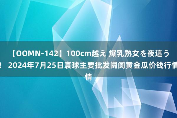 【OOMN-142】100cm越え 爆乳熟女を夜這う！ 2024年7月25日寰球主要批发阛阓黄金瓜价钱行情