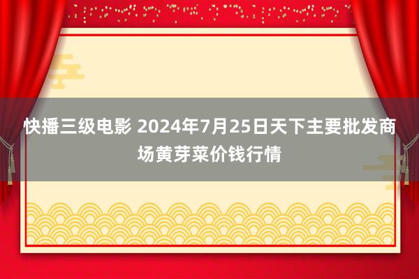 快播三级电影 2024年7月25日天下主要批发商场黄芽菜价钱行情