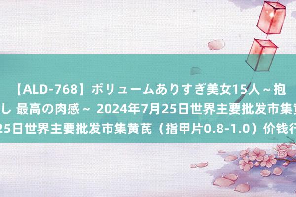 【ALD-768】ボリュームありすぎ美女15人～抱いて良し 抱かれて良し 最高の肉感～ 2024年7月25日世界主要批发市集黄芪（指甲片0.8-1.0）价钱行情