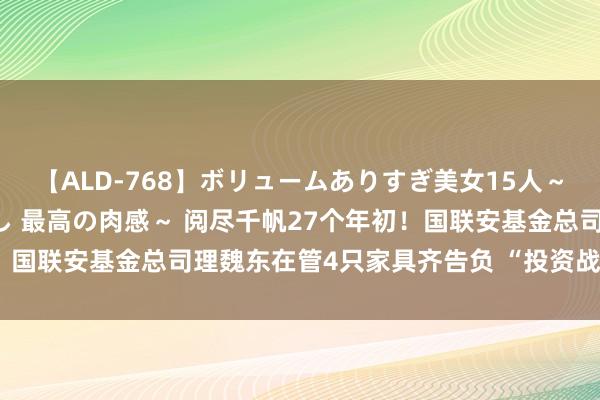 【ALD-768】ボリュームありすぎ美女15人～抱いて良し 抱かれて良し 最高の肉感～ 阅尽千帆27个年初！国联安基金总司理魏东在管4只家具齐告负 “投资战绩”引担忧