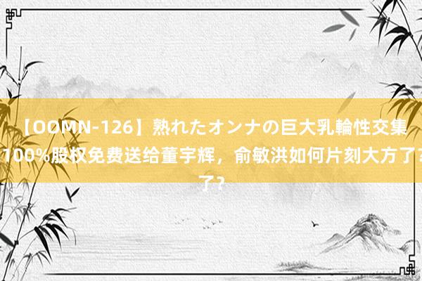 【OOMN-126】熟れたオンナの巨大乳輪性交集 100%股权免费送给董宇辉，俞敏洪如何片刻大方了？