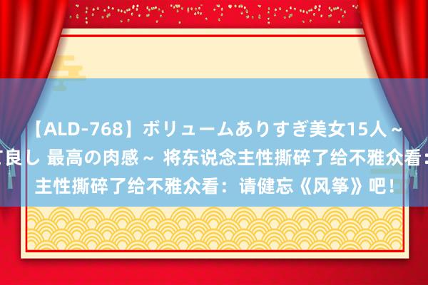 【ALD-768】ボリュームありすぎ美女15人～抱いて良し 抱かれて良し 最高の肉感～ 将东说念主性撕碎了给不雅众看：请健忘《风筝》吧！