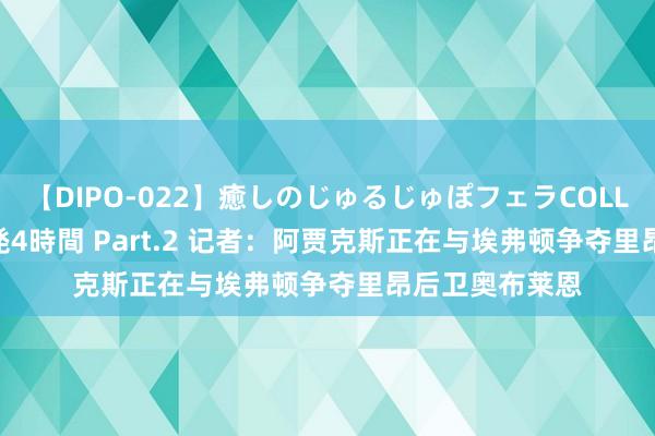 【DIPO-022】癒しのじゅるじゅぽフェラCOLLECTION50連発4時間 Part.2 记者：阿贾克斯正在与埃弗顿争夺里昂后卫奥布莱恩