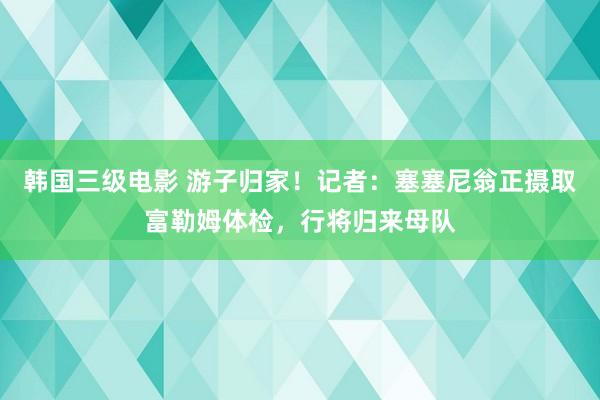 韩国三级电影 游子归家！记者：塞塞尼翁正摄取富勒姆体检，行将归来母队