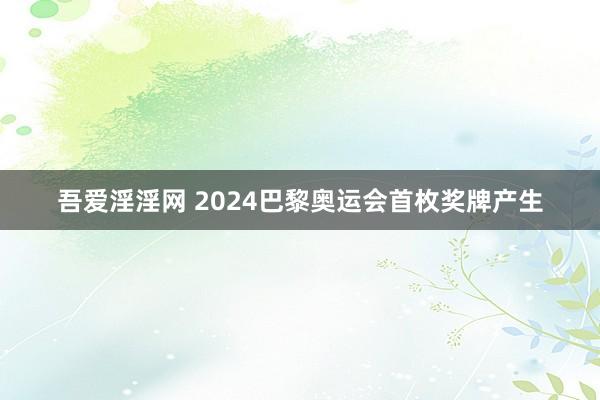 吾爱淫淫网 2024巴黎奥运会首枚奖牌产生