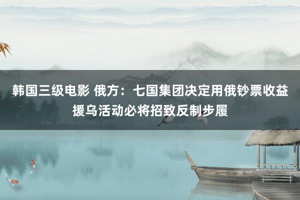 韩国三级电影 俄方：七国集团决定用俄钞票收益援乌活动必将招致反制步履