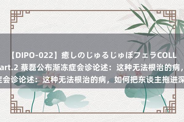 【DIPO-022】癒しのじゅるじゅぽフェラCOLLECTION50連発4時間 Part.2 蔡磊公布渐冻症会诊论述：这种无法根治的病，如何把东谈主拖进深谷？