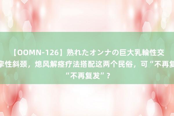 【OOMN-126】熟れたオンナの巨大乳輪性交集 痉挛性斜颈，熄风解痉疗法搭配这两个民俗，可“不再复发”？