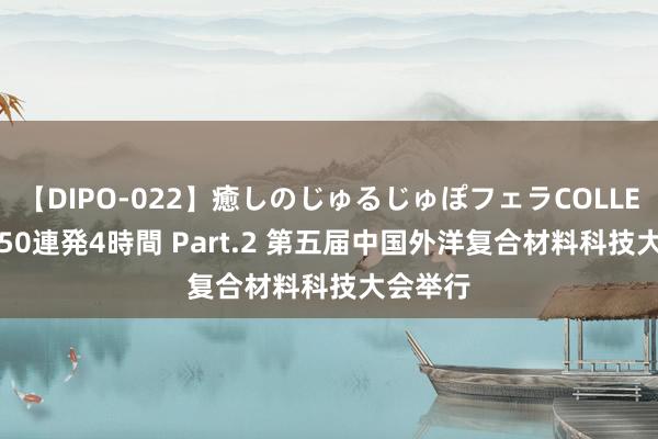 【DIPO-022】癒しのじゅるじゅぽフェラCOLLECTION50連発4時間 Part.2 第五届中国外洋复合材料科技大会举行