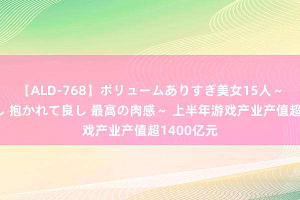 【ALD-768】ボリュームありすぎ美女15人～抱いて良し 抱かれて良し 最高の肉感～ 上半年游戏产业产值超1400亿元