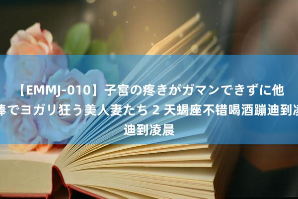 【EMMJ-010】子宮の疼きがガマンできずに他人棒でヨガリ狂う美人妻たち 2 天蝎座不错喝酒蹦迪到凌晨