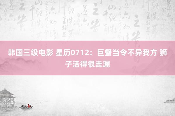 韩国三级电影 星历0712：巨蟹当令不异我方 狮子活得很走漏