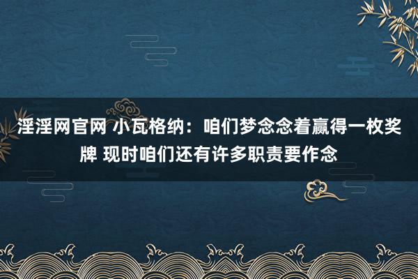 淫淫网官网 小瓦格纳：咱们梦念念着赢得一枚奖牌 现时咱们还有许多职责要作念