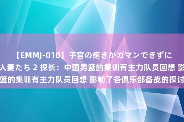 【EMMJ-010】子宮の疼きがガマンできずに他人棒でヨガリ狂う美人妻たち 2 探长：中国男篮的集训有主力队员回想 影响了各俱乐部备战的探讨