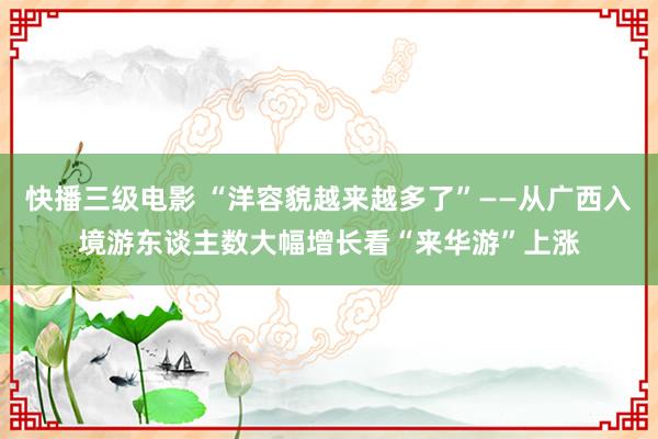 快播三级电影 “洋容貌越来越多了”——从广西入境游东谈主数大幅增长看“来华游”上涨