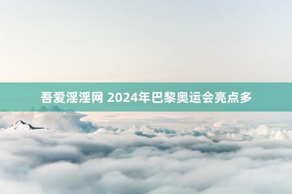 吾爱淫淫网 2024年巴黎奥运会亮点多