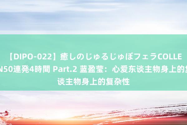 【DIPO-022】癒しのじゅるじゅぽフェラCOLLECTION50連発4時間 Part.2 蓝盈莹：心爱东谈主物身上的复杂性