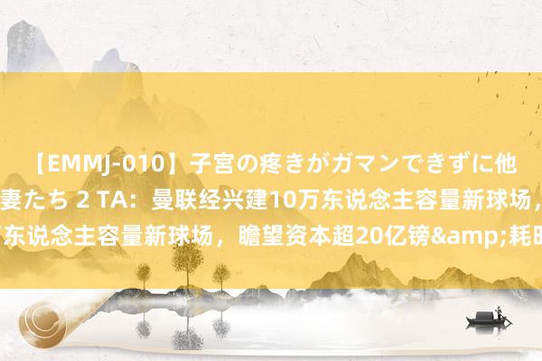 【EMMJ-010】子宮の疼きがガマンできずに他人棒でヨガリ狂う美人妻たち 2 TA：曼联经兴建10万东说念主容量新球场，瞻望资本超20亿镑&耗时6年