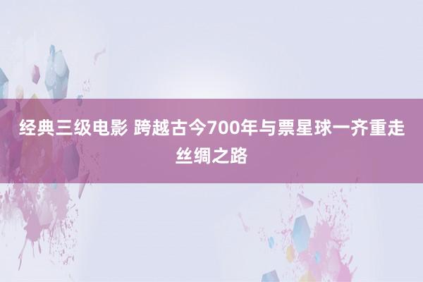 经典三级电影 跨越古今700年与票星球一齐重走丝绸之路