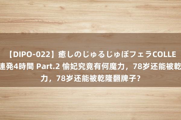 【DIPO-022】癒しのじゅるじゅぽフェラCOLLECTION50連発4時間 Part.2 愉妃究竟有何魔力，78岁还能被乾隆翻牌子？