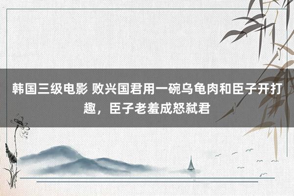 韩国三级电影 败兴国君用一碗乌龟肉和臣子开打趣，臣子老羞成怒弑君