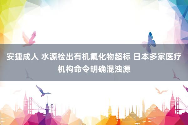 安捷成人 水源检出有机氟化物超标 日本多家医疗机构命令明确混浊源