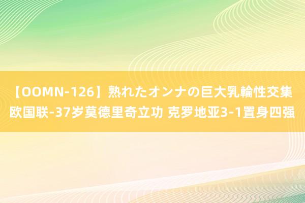 【OOMN-126】熟れたオンナの巨大乳輪性交集 欧国联-37岁莫德里奇立功 克罗地亚3-1置身四强