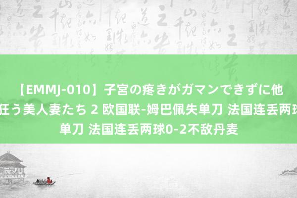 【EMMJ-010】子宮の疼きがガマンできずに他人棒でヨガリ狂う美人妻たち 2 欧国联-姆巴佩失单刀 法国连丢两球0-2不敌丹麦