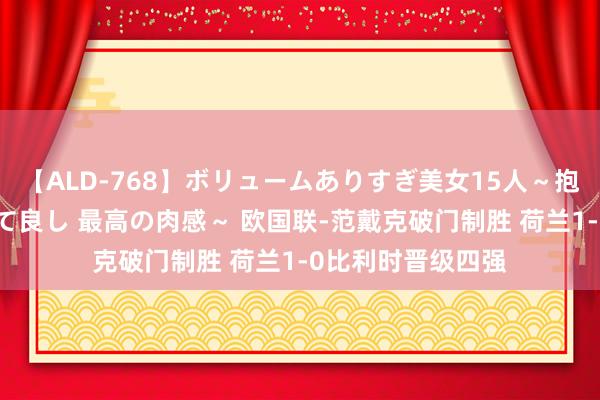 【ALD-768】ボリュームありすぎ美女15人～抱いて良し 抱かれて良し 最高の肉感～ 欧国联-范戴克破门制胜 荷兰1-0比利时晋级四强