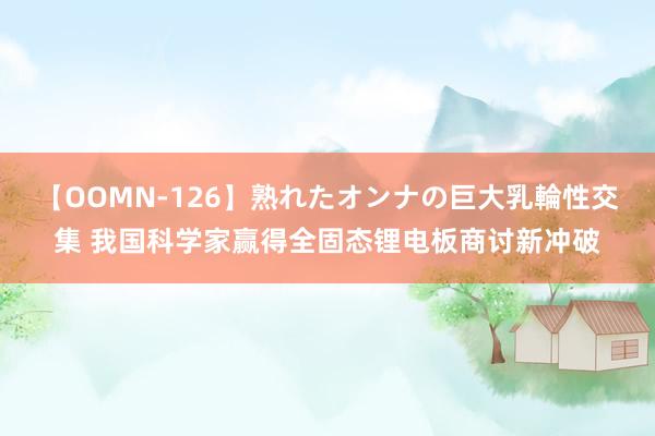 【OOMN-126】熟れたオンナの巨大乳輪性交集 我国科学家赢得全固态锂电板商讨新冲破