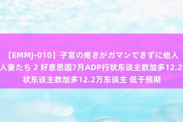 【EMMJ-010】子宮の疼きがガマンできずに他人棒でヨガリ狂う美人妻たち 2 好意思国7月ADP行状东谈主数加多12.2万东谈主 低于预期