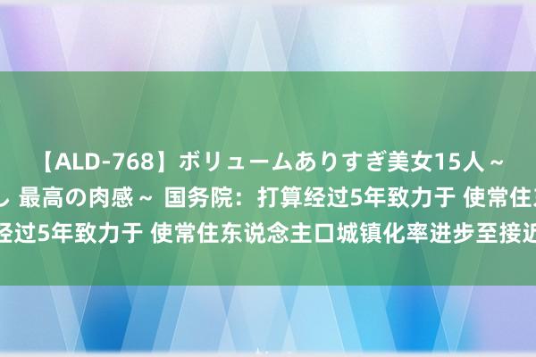 【ALD-768】ボリュームありすぎ美女15人～抱いて良し 抱かれて良し 最高の肉感～ 国务院：打算经过5年致力于 使常住东说念主口城镇化率进步至接近70%