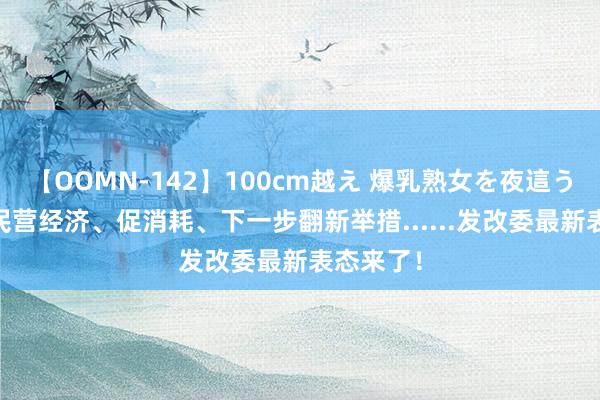 【OOMN-142】100cm越え 爆乳熟女を夜這う！ 对于民营经济、促消耗、下一步翻新举措......发改委最新表态来了！