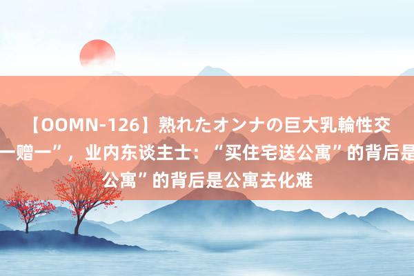 【OOMN-126】熟れたオンナの巨大乳輪性交集 楼房“买一赠一”，业内东谈主士：“买住宅送公寓”的背后是公寓去化难