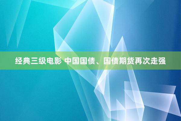 经典三级电影 中国国债、国债期货再次走强