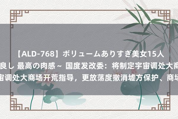 【ALD-768】ボリュームありすぎ美女15人～抱いて良し 抱かれて良し 最高の肉感～ 国度发改委：将制定宇宙调处大商场开荒指导，更放荡度撤消墟方保护、商场分割等拦阻和制肘