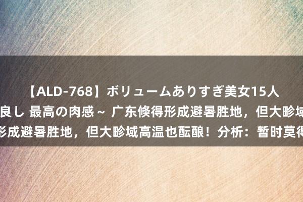 【ALD-768】ボリュームありすぎ美女15人～抱いて良し 抱かれて良し 最高の肉感～ 广东倏得形成避暑胜地，但大畛域高温也酝酿！分析：暂时莫得台风