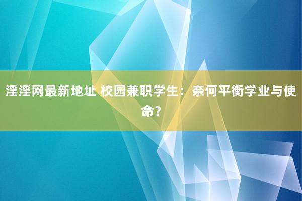 淫淫网最新地址 校园兼职学生：奈何平衡学业与使命？