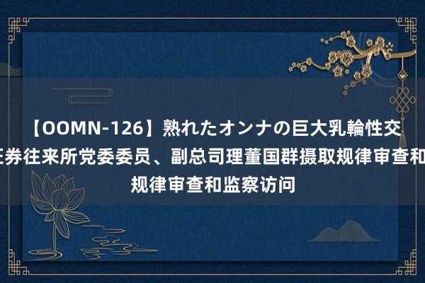 【OOMN-126】熟れたオンナの巨大乳輪性交集 上海证券往来所党委委员、副总司理董国群摄取规律审查和监察访问