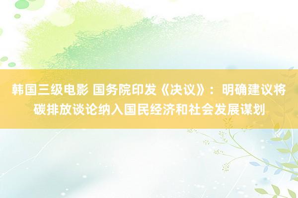 韩国三级电影 国务院印发《决议》：明确建议将碳排放谈论纳入国民经济和社会发展谋划