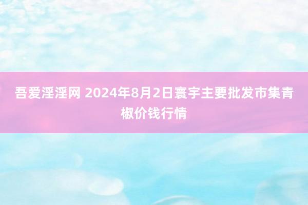 吾爱淫淫网 2024年8月2日寰宇主要批发市集青椒价钱行情