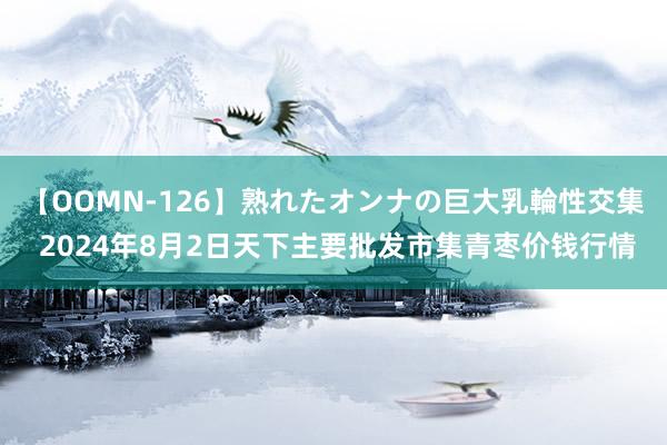 【OOMN-126】熟れたオンナの巨大乳輪性交集 2024年8月2日天下主要批发市集青枣价钱行情