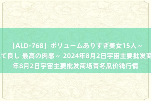 【ALD-768】ボリュームありすぎ美女15人～抱いて良し 抱かれて良し 最高の肉感～ 2024年8月2日宇宙主要批发商场青冬瓜价钱行情