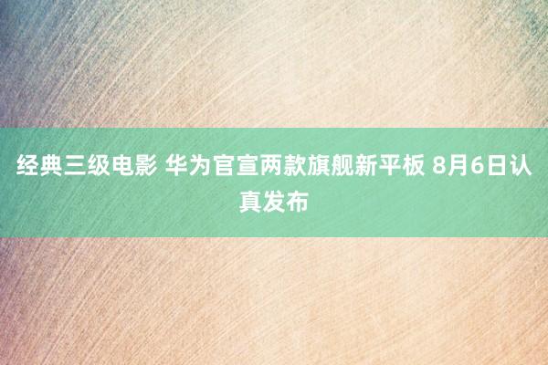 经典三级电影 华为官宣两款旗舰新平板 8月6日认真发布