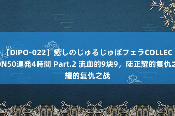 【DIPO-022】癒しのじゅるじゅぽフェラCOLLECTION50連発4時間 Part.2 流血的9块9，陆正耀的复仇之战