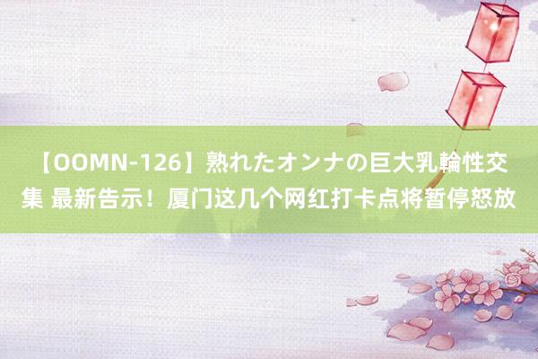 【OOMN-126】熟れたオンナの巨大乳輪性交集 最新告示！厦门这几个网红打卡点将暂停怒放