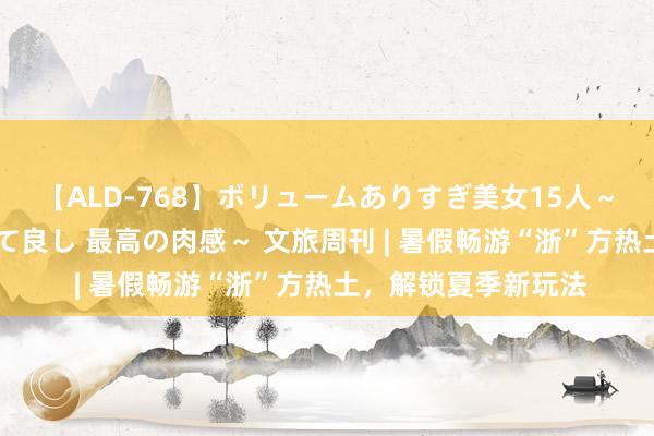 【ALD-768】ボリュームありすぎ美女15人～抱いて良し 抱かれて良し 最高の肉感～ 文旅周刊 | 暑假畅游“浙”方热土，解锁夏季新玩法