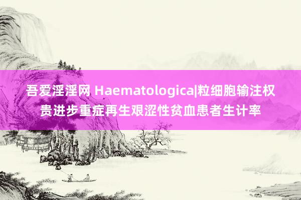 吾爱淫淫网 Haematologica|粒细胞输注权贵进步重症再生艰涩性贫血患者生计率