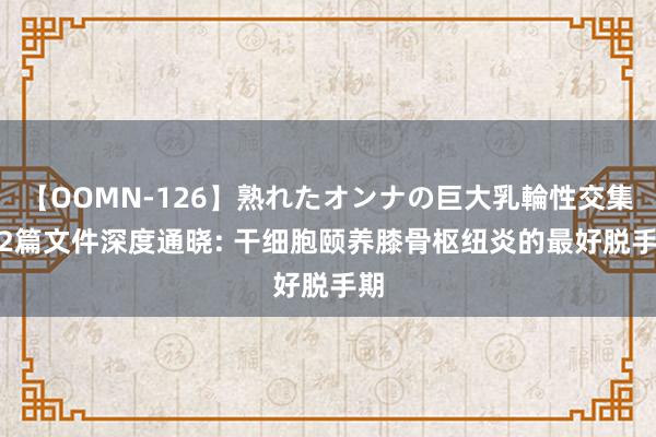 【OOMN-126】熟れたオンナの巨大乳輪性交集 12篇文件深度通晓: 干细胞颐养膝骨枢纽炎的最好脱手期