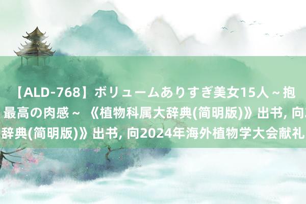 【ALD-768】ボリュームありすぎ美女15人～抱いて良し 抱かれて良し 最高の肉感～ 《植物科属大辞典(简明版)》出书， 向2024年海外植物学大会献礼